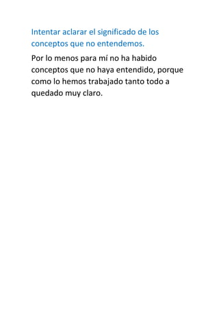 Intentar aclarar el significado de los
conceptos que no entendemos.
Por lo menos para mí no ha habido
conceptos que no haya entendido, porque
como lo hemos trabajado tanto todo a
quedado muy claro.
 