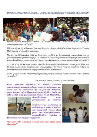 Octubre, Mesde las Misiones.... Un mes para ensanchar el corazónmisionero!!!
Mamá Muxima, Mamá del Corazón.... o Corazon de María.... es la Patrona de Angola y de
nuestra parroquia en Toco!!!!
Miles de hijos e hijas llegamos hasta su Sagrado e Inmaculado Corazón a implorar su Gracia
Maternal, su protección y su amor...
Nuestro pueblito rural se vistio de fiesta para recibir a los hermanos de muchos lugares y no
quedaba lugar ni para una aguja... a pesar de la lluvia del primer dia de peregrinación nadie
se movio del lugar , como suele ser cuando los hijos esperan el calor maternal que los cobije!!!
27 ; 28 y 29 de Octubre fueron dias de derramadas bendiciones: Misas presididas por
Obispos y Arzobispos, procesion con velas, vigilias, Via-crusis, rosarios rezados a toda hora,
fueron verdadera expresion de fe y amor a María Santísima!!!
Todos y todas ustedes estuvieron allí presente porque pusimos sus intenciones en su Corazon
de Madre!!!
Con amor: Victoria, Rosario y Hna.Cristina
Esta Semana siguiente a Mamá Muxima
continuamos ensansancho el corazón misionero en
Toco con la presencia de la familia Kirpach,
especialmente de Liliana que como Medica Pediatra
esta a dar una grandisima mano en el Hospital...
Agradecemos esta
generosidad y espiritu
misionero de la familia y
animamos a otros a imitar
su ejemplo!!! Pocos dias
pero “bue” de experiencias,
aprendizajes, caricias y
ternura recibida y entregada!!!!
“Vao por tudo o mundo e fazam com que sejam meus
discipulos”
 