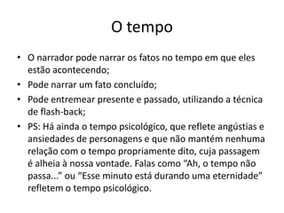 Em 1ª pessoa:Narrador-protagonista: limita a percepção dos fatos porque emite-os através de sua experiência; participa ativamente das ações e as transcreve como protagonista; em longos depoimentos pode retratar os entrevistados a partir de sua percepção própria, a ponto de o texto parecer ter sido escrito por eles;
