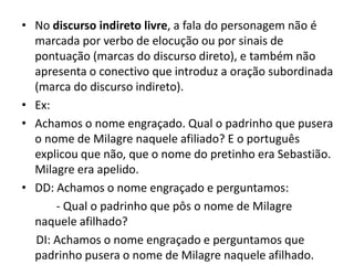 O tempoO narrador pode narrar os fatos no tempo em que eles estão acontecendo; Pode narrar um fato concluído;Pode entremear presente e passado, utilizando a técnica de flash-back;PS: Há ainda o tempo psicológico, que reflete angústias e ansiedades de personagens e que não mantém nenhuma relação com o tempo propriamente dito, cuja passagem é alheia à nossa vontade. Falas como “Ah, o tempo não passa...” ou “Esse minuto está durando uma eternidade” refletem o tempo psicológico.