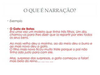 O QUE É NARRAÇÃO?

• Exemplo

• O Gato de Botas
  Era uma vez um moleiro que tinha três filhos. Um dia,
  chamou-os para lhes dizer que ia repartir por eles todos
  os seus bens. 
 Ao mais velho deu o moinho, ao do meio deu o burro e
 ao mais novo deu o gato. 
 O filho mais novo ficou muito triste porque o pai não
 tinha sido justo para com ele. 
 Mas, surpresa das surpresas, o gato começou a falar! 
 mais bela do reino.... .... .... ....
 