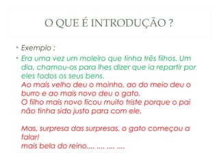 O QUE É INTRODUÇÃO ?

• Exemplo :
• Era uma vez um moleiro que tinha três filhos. Um
  dia, chamou-os para lhes dizer que ia repartir por
  eles todos os seus bens. 
  Ao mais velho deu o moinho, ao do meio deu o
  burro e ao mais novo deu o gato. 
  O filho mais novo ficou muito triste porque o pai
  não tinha sido justo para com ele. 

 Mas, surpresa das surpresas, o gato começou a
 falar! 
 mais bela do reino.... .... .... ....
 
