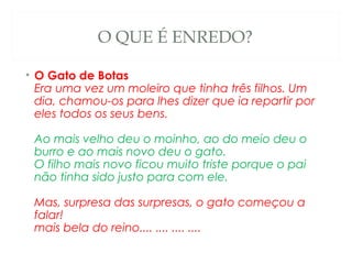 O QUE É ENREDO?

• O Gato de Botas
  Era uma vez um moleiro que tinha três filhos. Um
  dia, chamou-os para lhes dizer que ia repartir por
  eles todos os seus bens. 

 Ao mais velho deu o moinho, ao do meio deu o
 burro e ao mais novo deu o gato. 
 O filho mais novo ficou muito triste porque o pai
 não tinha sido justo para com ele. 

 Mas, surpresa das surpresas, o gato começou a
 falar! 
 mais bela do reino.... .... .... ....
 
