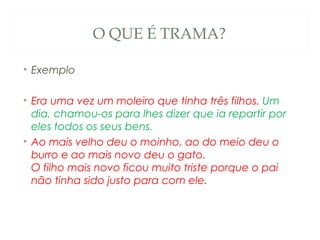 O QUE É TRAMA?

• Exemplo

• Era uma vez um moleiro que tinha três filhos. Um
  dia, chamou-os para lhes dizer que ia repartir por
  eles todos os seus bens. 
• Ao mais velho deu o moinho, ao do meio deu o
  burro e ao mais novo deu o gato. 
  O filho mais novo ficou muito triste porque o pai
  não tinha sido justo para com ele. 
 