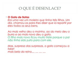 O QUE É DESENLACE?

• O Gato de Botas
  Era uma vez um moleiro que tinha três filhos. Um
  dia, chamou-os para lhes dizer que ia repartir por
  eles todos os seus bens. 

 Ao mais velho deu o moinho, ao do meio deu o
 burro e ao mais novo deu o gato. 
 O filho mais novo ficou muito triste porque o pai
 não tinha sido justo para com ele. 

 Mas, surpresa das surpresas, o gato começou a
 falar! 
 mais bela do reino.... .... .... ....
 