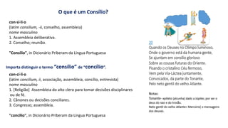O que é um Consílio?
con·sí·li·o
(latim consilium, -ii, conselho, assembleia)
nome masculino
1. Assembleia deliberativa.
2. Conselho; reunião.
"Consílio", in Dicionário Priberam da Língua Portuguesa
Importa distinguir o termo “consílio” de “concílio”.
con·cí·li·o
(latim concilium, ii, associação, assembleia, concílio, entrevista)
nome masculino
1. [Religião] Assembleia do alto clero para tomar decisões disciplinares
ou de fé.
2. Cânones ou decisões conciliares.
3. Congresso; assembleia.
"concílio", in Dicionário Priberam da Língua Portuguesa
 