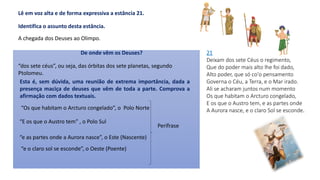 21
Deixam dos sete Céus o regimento,
Que do poder mais alto lhe foi dado,
Alto poder, que só co'o pensamento
Governa o Céu, a Terra, e o Mar irado.
Ali se acharam juntos num momento
Os que habitam o Arcturo congelado,
E os que o Austro tem, e as partes onde
A Aurora nasce, e o claro Sol se esconde.
A chegada dos Deuses ao Olimpo.
Lê em voz alta e de forma expressiva a estância 21.
Identifica o assunto desta estância.
“dos sete céus”, ou seja, das órbitas dos sete planetas, segundo
Ptolomeu.
Esta é, sem dúvida, uma reunião de extrema importância, dada a
presença maciça de deuses que vêm de toda a parte. Comprova a
afirmação com dados textuais.
“Os que habitam o Arcturo congelado”, o Polo Norte
“E os que o Austro tem” , o Polo Sul
“e as partes onde a Aurora nasce”, o Este (Nascente)
“e o claro sol se esconde”, o Oeste (Poente)
De onde vêm os Deuses?
Perífrase
 