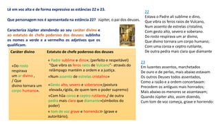 22
Estava o Padre ali sublime e dino,
Que vibra os feros raios de Vulcano,
Num assento de estrelas cristalino,
Com gesto alto, severo e soberano.
Do rosto respirava um ar divino,
Que divino tornara um corpo humano;
Com uma coroa e ceptro rutilante,
De outra pedra mais clara que diamante
Lê em voz alta e de forma expressiva as estâncias 22 e 23.
Que personagem nos é apresentada na estância 22? Júpiter, o pai dos deuses.
Caracteriza Júpiter atendendo ao seu caráter divino e
ao estatuto de chefe poderoso dos deuses: sublinha
os nomes a verde e a vermelho os adjetivos que os
qualificam.
23
Em luzentes assentos, marchetados
De ouro e de perlas, mais abaixo estavam
Os outros Deuses todos assentados,
Como a razão e a ordem concertavam:
Precedem os antíguos mais honrados;
Mais abaixo os menores se assentavam;
Quando Júpiter alto, assim dizendo,
Cum tom de voz começa, grave e horrendo:
Caráter divino Estatuto de chefe poderoso dos deuses
« Padre sublime e dino»; (perfeito e respeitável)
«Num assento de estrelas cristalino»
«Gesto alto, severo e soberano»;(postura
elevada,rígida, de quem tem o poder supremo)
«Com hũa coroa e ceptro rutilante,/ de outra
pedra mais clara que diamante»(símbolos do
poder)
« tom de voz grave e horrendo≫ (grave e
autoritário);
«Do rosto
respirava
um ar divino ,
/ Que
divino tornara um
corpo humano».
“Que vibra os feros raios de Vulcano”- através do
relâmpago mantém a ordem e a justiça.
 