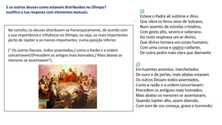E os outros deuses como estavam distribuídos no Olimpo?
Justifica a tua resposta com elementos textuais.
No consílio, os deuses distribuem-se hierarquicamente, de acordo com
a sua importância e influência no Olimpo, ou seja, os mais importantes
perto de Júpiter e os menos importantes, numa posição inferior.
(“ Os outros Deuses, todos assentados,/ como a Razão e a ordem
concertavam/(Precedem os antigos mais honrados,/ Mais abaixo os
menores se assentavam”).
 