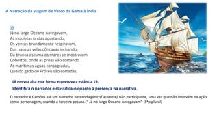 19
Já no largo Oceano navegavam,
As inquietas ondas apartando;
Os ventos brandamente respiravam,
Das naus as velas côncavas inchando;
Da branca escuma os mares se mostravam
Cobertos, onde as proas vão cortando
As marítimas águas consagradas,
Que do gado de Próteu são cortadas,
A Narração da viagem de Vasco da Gama à Índia
Identifica o narrador e classifica-o quanto à presença na narrativa.
O narrador é Camões e é um narrador heterodiegético/ ausente/ não participante, uma vez que não intervém na ação
como personagem, usando a terceira pessoa.(“ Já no largo Oceano navegavam”- 3ªp.plural)
Lê em voz alta e de forma expressiva a estância 19.
 