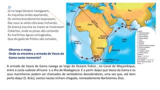 Observa o mapa.
Onde se encontra a armada de Vasco da
Gama neste momento?
A armada de Vasco da Gama navega ao largo do Oceano Índico , no Canal de Moçambique,
entre a costa sudeste africana e a ilha de Madagáscar. É a partir daqui que Vasco da Gama e os
seus marinheiros podem ser chamados de verdadeiros descobridores, uma vez que, até bem
perto daqui (S. Brás), outros nautas tinham chegado, nomeadamente Bartolomeu Dias.
 