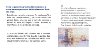 Como se denomina a técnica literária em que a
narrativa começa no meio da história em vez de no
seu início?
Esta técnica narrativa chama-se “in medias res” ( a
meio dos acontecimentos), uma característica do
género épico, uma vez que o narrador começa a
relatar os feitos da viagem à Índia, quando os
marinheiros já vão a meio do percurso.
A ação da epopeia Os Lusíadas não é contada
cronologicamente. O início da ação (a partida das
naus em Belém)vai ser contado mais tarde, num
recuo temporal (analepse) por Vasco da Gama.
 