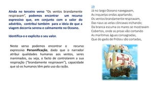 Ainda no terceiro verso “Os ventos brandamente
respiravam”, podemos encontrar um recurso
expressivo que, em conjunto com o valor do
advérbio, contribui também para a ideia de que a
viagem decorria serena e calmamente no Oceano.
Identifica-o e explicita o seu valor.
Neste verso podemos encontrar o recurso
expressivo Personificação, dado que o narrador
atribui qualidades humanas aos ventos, seres
inanimados, ou seja, o facto de controlarem a sua
respiração (“brandamente respiravam”), capacidade
que só os humanos têm pelo uso da razão.
 