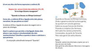 20
Quando os Deuses no Olimpo luminoso,
Onde o governo está da humana gente,
Se ajuntam em consílio glorioso
Sobre as cousas futuras do Oriente.
Pisando o cristalino Céu fermoso,
Vem pela Via-Láctea juntamente,
Convocados, da parte do Tonante,
Pelo neto gentil do velho Atlante.
Notas:
Tonante- epíteto (alcunha) dado a Júpiter, por ser o
deus do raio e do trovão.
Neto gentil do velho Atlante= Mercúrio( o mensageiro
dos deuses.
Lê em voz alta e de forma expressiva a estância 20.
Repara nos versos iniciais das estâncias 19 e 20:
“Já no largo Oceano navegavam”
“Quando os Deuses no Olimpo luminoso”
Como vês, a estância 20 faz a ligação entre dois planos
narrativos. De que planos se trata?
A estância 20 faz a ligação do plano da viagem com o
plano da mitologia.
Qual é a palavra que permite a interligação destes dois
planos e que mostra a simultaneidade dos dois
acontecimentos? Classifica-a quanto à classe e subclasse a
que pertence.
A conjunção subordinada temporal “Quando”.
 
