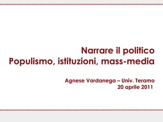 Narrare il politico
Populismo, istituzioni, mass-media

              Agnese Vardanega – Univ. Teramo
                               20 aprile 2011
 
