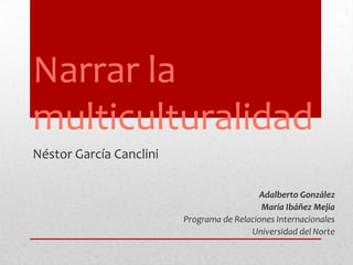 Narrar la multiculturalidad Néstor García Canclini Adalberto González María Ibáñez Mejía Programa de Relaciones Internacionales   Universidad del Norte 