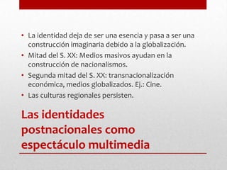 Las identidades postnacionales como espectáculo multimediaLa identidad deja de ser una esencia y pasa a ser una construcción imaginaria debido a la globalización.Mitad del S. XX: Medios masivos ayudan en la construcción de nacionalismos.Segunda mitad del S. XX: transnacionalización económica, medios globalizados. Ej.: Cine.Las culturas regionales persisten.