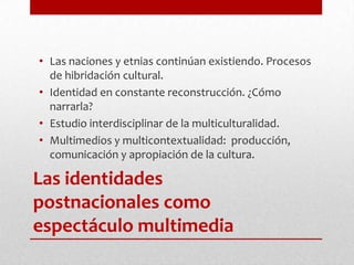 Las naciones y etnias continúan existiendo. Procesos de hibridación cultural.Identidad en constante reconstrucción. ¿Cómo narrarla?Estudio interdisciplinar de la multiculturalidad.Multimedios y multicontextualidad:  producción, comunicación y apropiación de la cultura.Las identidades postnacionales como espectáculo multimedia