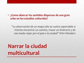Narrar la ciudad multicultural¿Como abarcar los sentidos dispersos de una gran urbe en los estudios culturales? "La observación de un mapa sólo se vuelve soportable si intento encontrar un camino, trazar un itinerario y de ese modo viajar por el país o la ciudad“ WimWenders
