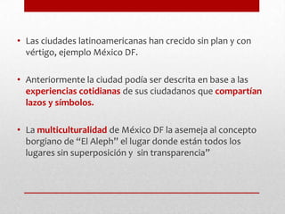 Las ciudades latinoamericanas han crecido sin plan y con vértigo, ejemplo México DF.Anteriormente la ciudad podía ser descrita en base a las experiencias cotidianas de sus ciudadanos que compartían lazos y símbolos.La multiculturalidadde México DF la asemeja al concepto borgiano de “El Aleph” el lugar donde están todos los lugares sin superposición y  sin transparencia”