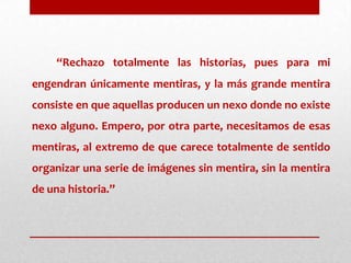 “Rechazo totalmente las historias, pues para mi engendran únicamente mentiras, y la más grande mentira consiste en que aquellas producen un nexo donde no existe nexo alguno. Empero, por otra parte, necesitamos de esas mentiras, al extremo de que carece totalmente de sentido organizar una serie de imágenes sin mentira, sin la mentira de una historia.”