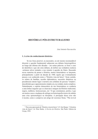 HISTÓRIA E PÓS-ESTRUTURALISMO 
José Antonio Vasconcelos 
1. A crise do conhecimento histórico 
Se nos fosse possível, ou necessário, ou até mesmo recomendável 
discernir a questão fundamental subjacente aos debates historiográficos 
ao longo das últimas três décadas – em outras palavras, se fosse o caso 
de identificar o que são estes debates, de definir sua verdadeira essência 
-seríamos talvez tentados a nos remeter à questão do Outro. Buscando 
novas maneiras de pensar a História, muitos historiadores se lançaram, 
principalmente a partir da década de 1960, àquilo que eventualmente 
passou a ser conhecido como a "História vista de baixo". Neste sentido, 
os relatos de batalhas, acordos diplomáticos, sucessões dinásticas ou 
presidenciais deram lugar à narrativa do cotidiano de pessoas "simples", 
descobrindo que o aparentemente simples era, na verdade, muito complexo. 
Naturalmente, o espírito democrático de tais historiadores os conduzia 
a uma ênfase naqueles que se situavam à margem da História tradicional, 
negros, mulheres, homossexuais, etc.1 O que constatamos, porém, é que 
em muitos casos a mudança de enfoque na historiografia trouxe de embalo 
uma crise epistemológica na disciplina. A percepção dessa crise não 
é recente, como o comprova um artigo de Lawrence Stone, "The revival 
1 ‘Para uma apreciação da “História vista de baixo”, Cf. Jim Sharpe. “A história 
vista de baixo”, In: Peter Burke. A Escrita da História. São Paulo: Editora da 
Unesp, 1992. 
 
