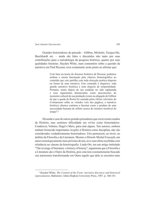 José Antonio Vasconcelos 105 
Grandes historiadores do passado – Gibbon, Michelet, Tocqueville, 
Burckhardt etc. – ainda são lidos e discutidos não tanto por suas 
contribuições para a metodologia da pesquisa histórica, quanto por suas 
qualidades literárias. Hayden White, num comentário sobre a questão da 
narrativa em Paul Ricoeur, toca exatamente neste ponto ao afirmar que: 
Com base na teoria do discurso histórico de Ricoeur, podemos 
atribuir a eterna fascinação pelo clássico historiográfico ao 
conteúdo que este partilha com toda elocução poética disposta 
na forma de uma narrativa. Este conteúdo é alegórico: toda 
grande narrativa histórica é uma alegoria de temporalidade. 
Portanto, muito depois de sua erudição ter sido suplantada 
e seus argumentos denunciados como preconceitos do 
momento cultural de sua produção (como na alegação de Gibbon 
de que a queda de Roma foi causada pelos efeitos solventes do 
Cristianismo sobre as virtudes viris dos pagãos), a narrativa 
histórica clássica continua a fascinar como o produto de uma 
necessidade humana de refletir acerca do mistério insolúvel do 
tempo".4 
Há ainda o caso de outros grandes pensadores que escreveram estudos 
de História, mas sentimos dificuldade em vê-los como historiadores: 
Condorcet, Voltaire, Hegel e Marx, para citar alguns. Tais autores, embora 
tenham fornecido importantes insights à História como disciplina, não são 
considerados verdadeiramente historiadores. Eles pertencem, ao invés, ao 
âmbito da Filosofia e da Literatura. Mesmo o filósofo Michel Foucault, um 
autor cronologicamente mais próximo de nós, teve suas obras recebidas com 
relutância no cânone da historiografia. Linda Orr, em um artigo intitulado 
"The revenge of literature: a history of history", argumenta que a Filosofia e 
a Literatura são o Outro da História, pois esta tem constantemente buscado 
sua autonomia transformando em Outro aquilo que dela se encontra mais 
4 Hayden White, The Content of the Form: narrative discourse and historical 
representation. Baltimore: Johns Hopkins University Press, 1987. p. 180-181. 
 