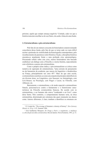 106 História e Pós-Estruturalismo 
próximo, aquilo que sempre ameaça engoli-la.5 Contudo, cada vez que a 
história tenta desvencilhar-se de seu Outro, ela acaba vítima de uma ilusão. 
2. Estruturalismo e pós-estruturalismo 
Pelo fato de um número crescente de historiadores estarem tomando 
consciência dessa ilusão, pelo fato de que se torna cada vez mais difícil 
aceitar a pretensão de cientificidade da historiografia contemporânea, pelo 
reconhecimento do parentesco entre História e ficção, a disciplina histórica 
encontra-se atualmente frente a uma profunda crise epistemológica. 
Procurando refletir sobre esta crise, muitos historiadores têm buscado 
estabelecer um diálogo com a Filosofia e a teoria literária, especialmente 
com referência a autores pós-estruturalistas. 
Como o próprio nome indica, o pós-estruturalismo se coloca como 
tentativa de superação do estruturalismo, "uma corrente de pensamento 
na ala humanista da academia, que nasceu da linguística e desabrochou 
na França, principalmente nos anos 60".6 Mais do que uma escola, 
o estruturalismo constituiu-se como um conjunto de princípios identificáveis 
em diversas áreas: na Linguística, com Saussure; na Antropologia, com 
Lévi-Strauss; na Psicologia, com Piaget e Lacan; na Filosofia, com 
Althusser, etc. 
Basicamente, o estruturalismo, e de modo especial o estruturalismo 
francês, posicionava-se contra o humanismo e o historicismo carac-terísticos 
da Filosofia existencialista francesa. De acordo com os 
estruturalistas, o ser humano não estava "condenado a ser livre", como 
dizia Sartre. Pelo contrário, o comportamento humano seria, na ótica 
estruturalista, determinado por estruturas das quais raramente nos damos 
conta. Autores diferentes, é claro, tendiam a identificar as estruturas em 
5 Cf. Linda Orr. “The revenge of literature: a history of history”. New Literary 
History, n. 18, p. 1-22. Autumn 1986. 
6 José Guilherme Merquior. De Praga a Paris: o surgimento, a mudança 
e a dissolução da idéia estruturalista. Rio de Janeiro: Nova Fronteira, 1991, p. 13. 
 