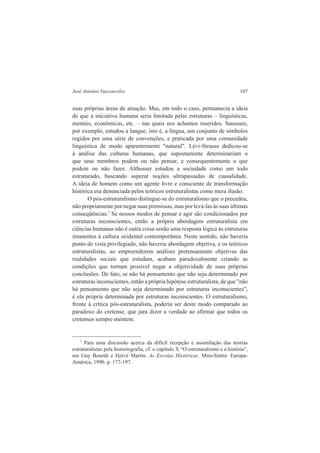 José Antonio Vasconcelos 107 
suas próprias áreas de atuação. Mas, em todo o caso, permanecia a ideia 
de que a iniciativa humana seria limitada pelas estruturas – linguísticas, 
mentais, econômicas, etc. – nas quais nos achamos inseridos. Saussure, 
por exemplo, estudou a langue, isto é, a língua, um conjunto de símbolos 
regidos por uma série de convenções, e praticada por uma comunidade 
linguística de modo aparentemente "natural". Lévi-Strauss dedicou-se 
à análise das culturas humanas, que supostamente determinariam o 
que seus membros podem ou não pensar, e consequentemente o que 
podem ou não fazer. Althusser estudou a sociedade como um todo 
estruturado, buscando superar noções ultrapassadas de causalidade. 
A ideia de homem como um agente livre e consciente de transformação 
histórica era denunciada pelos teóricos estruturalistas como mera ilusão. 
O pós-estruturalismo distingue-se do estruturalismo que o precedeu, 
não propriamente por negar suas premissas, mas por levá-las às suas últimas 
conseqüências.7 Se nossos modos de pensar e agir são condicionados por 
estruturas inconscientes, então a própria abordagem estruturalista em 
ciências humanas não é outra coisa senão uma resposta lógica às estruturas 
imanentes à cultura ocidental contemporânea. Neste sentido, não haveria 
ponto de vista privilegiado, não haveria abordagem objetiva, e os teóricos 
estruturalistas, ao empreenderem análises pretensamente objetivas das 
realidades sociais que estudam, acabam paradoxalmente criando as 
condições que tornam possível negar a objetividade de suas próprias 
conclusões. De fato, se não há pensamento que não seja determinado por 
estruturas inconscientes, então a própria hipótese estruturalista, de que "não 
há pensamento que não seja determinado por estruturas inconscientes", 
é ela própria determinada por estruturas inconscientes. O estruturalismo, 
frente à crítica pós-estruturalista, poderia ser deste modo comparado ao 
paradoxo do cretense, que jura dizer a verdade ao afirmar que todos os 
cretenses sempre mentem. 
7 Para uma discussão acerca da difícil recepção e assimilação das teorias 
estruturalistas pela historiografia, cf. o capítulo X “O estruturalismo e a história”, 
em Guy Bourdé e Hervé Martin. As Escolas Históricas. Mira-Sintra: Europa- 
América, 1990. p. 177-197. 
 