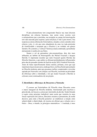 108 História e Pós-Estruturalismo 
O pós-estruturalismo tem conquistado flancos nas mais diversas 
disciplinas em ciências humanas, mas assim como ocorreu com 
o estruturalismo que o precedeu, sua recepção no campo da historiografia 
tem sido marcada pela suspeita e pela reticência. E não é para menos. Sua 
resposta ao eterno dilema dos historiadores, situados a meio caminho entre 
ciência e arte, é a de que estes abandonem de uma vez toda pretensão 
de cientificidade e assumam que a História é, na verdade, um gênero 
literário. Do contrário, a "ciência" histórica estará condenada a perambular 
eternamente à sombra de seu Outro. 
Dentre o rol de pensadores pós-estruturalistas, dois dos mais 
influentes no âmbito da historiografia são Michel Foucault e Jacques 
Derrida. E importante ressaltar que tanto Foucault quanto Derrida são 
filósofos franceses, e que ambos se afirmam profundamente influenciados 
pela obra do pensador alemão do final do século XIX, Friedrich Nietzsche. 
Antes de tratar especificamente destes autores, portanto, creio que seja 
importante traçar um percurso, ainda que breve, da filosofia da representação 
na filosofia moderna, para que possamos melhor compreender a inversão 
operada por Nietzsche com relação a tal filosofia, insistindo na prioridade 
da diferença sobre a identidade, e de que modo Foucault e Derrida se 
colocam como continuadores de seu projeto. 
3. Identidade e diferença: de Descartes a Nietzsche 
É comum aos historiadores da Filosofia situar Descartes como 
o marco inaugural da filosofia moderna. Atormentado pela incerteza e 
pela dúvida, ele buscou a certeza por intermédio da dúvida. Tendo firmado 
o cogito como princípio inabalável, tanto assim que resistiria às mais 
loucas suposições dos céticos, Descartes orientou o pensamento, de modo 
decisivo, para toda a filosofia posterior: ao estabelecer a relação entre 
subjetividade e objetividade, ele insistiu em afirmar que a relação com o 
Outro – Deus, o mundo, os princípios matemáticos – é mediada, e mais 
 