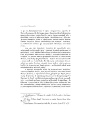 José Antonio Vasconcelos 109 
do que isto, derivada da relação do sujeito consigo mesmo.8 A questão do 
Outro, obviamente, não foi inaugurada por Descartes. Já na Grécia antiga 
podemos discernir um projeto filosófico que privilegiava a unidade sobre a 
pluralidade, o universal sobre o particular, a identidade sobre a diferença. 
Na filosofia moderna, porém, o conhecimento absoluto torna-se possível 
somente através da redução fenomenológica da diferença à identidade, 
no conhecimento completo que a subjetividade estabelece a partir de si 
mesma. 
Uma das mais importantes tentativas de reconciliação entre 
subjetividade e objetividade, razão e natureza, identidade e diferença, foi 
realizada por Hegel. Na filosofia hegeliana, cada Um contém dentro de si 
o seu próprio Outro, formando uma complexa estrutura de identidade na 
diferença. Tal estrutura torna-se plenamente manifesta no conhecimento 
absoluto, que emerge progressivamente à medida em que subjetividade 
e objetividade são reconciliadas. Por trás deste conhecimento absoluto 
subjaz um sujeito absoluto, entendido como sendo o próprio processo 
histórico se desenvolvendo dialeticamente, e a objetividade não é senão 
um momento deste desenvolvimento9. 
A diferença desempenha assim em Hegel um papel primordial. 
Sem ela não há nem dialética, nem processo histórico, nem conhecimento 
absoluto. Contudo, "a representação infinita, [proposta por Hegel], não se 
desliga do princípio de identidade como pressuposto da representação".10 
O projeto de Hegel, em última instância, acaba por privilegiar a unidade 
sobre a pluralidade ao buscar estabelecer a identidade da identidade e da 
diferença. "A representação finita [de Hegel] invoca um fundamento. Mas 
se o fundamento não é o próprio idêntico, ele não deixa de ser uma maneira 
de se levar particularmente a sério o princípio de identidade, de dar-lhe um 
8 Cf. René Descartes. “O Discurso do Método”. In: Os Pensadores. São Paulo: 
Abril, 1985. v. 15. 
9 Cf. Georg Wilhelm Hegel. Ciência de la Lógica. Buenos Aires: Solar: 
Hachette, 1968. 
10 Gilles Deleuze. Diferença e Repetição. Rio de Janeiro: Graal, 1988. p. 96. 
 