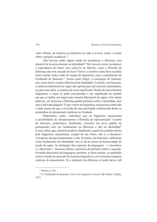 110 História e Pós-Estruturalismo 
valor infinito, de torná-lo co-extensivo ao todo e levá-lo, assim, a reinar 
sobre a própria existência".11 
Não haveria então algum modo de reconhecer a diferença sem 
dissolvê-la invariavelmente na identidade? Não haveria como reconhecer 
a importância do Outro sem reduzi-lo ao Mesmo, como a filosofia da 
diferença não tem cessado de fazer? Talvez a tentativa mais bem sucedida 
neste sentido tenha vindo do campo da linguística, com a contribuição de 
Ferdinand de Saussure.12 Assim como Hegel, a concepção de Saussure 
tem como base o caráter diferencial da identidade. Contudo, em Saussure, 
a natureza diferencial do signo não aponta para um conceito antecedente, 
ou para uma ideia, a essência da coisa significada. Dentro de uma estrutura 
linguística, o signo só pode corresponder a um significado na medida 
em que se define seu lugar num sistema diferencial de signos. Em outras 
palavras, em Saussure a diferença ganha primazia sobre a identidade, pois 
esta é derivada daquela. O que vemos na linguística saussureana então não 
é nada menos do que a reversão de uma prioridade estabelecida desde os 
primórdios do pensamento moderno no Ocidente. 
Poderíamos, então, vislumbras que na linguística saussureana 
a possibilidade de ultrapassarmos a filosofia da representação? A partir 
de Saussure, poderíamos, finalmente, conceber um novo padrão de 
pensamento com seu fundamento na diferença e não na identidade? 
E será, enfim, que, a história poderia, finalmente, a partir do caminho aberto 
pela linguística saussureana, escapar de seu Outro, isto é, a literatura? 
A resposta, decepcionantemente, é não. Se temos, em Saussure, a diferença 
como fundamento da identidade, isto se dá às custas da historicidade da 
noção de signo. Ao distinguir dois aspectos da linguagem – o sincrônico 
e o diacrónico – Saussure afirma a primazia do primeiro sobre o segundo. 
O estudo diacrónico da linguagem, portanto, só faria sentido, se entendido 
como o estudo da sucessão de sistemas linguísticos, em si mesmos imagens 
estáticas do pensamento. Se a primazia da diferença só pode dar-se sob 
11 Ibidem, p. 96. 
12 C/ Ferdinand de Saussure. Curso de Linguística Geral. São Paulo: Cultrix, 
1971. 
 