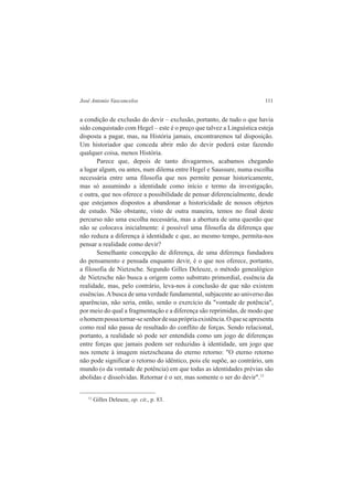 José Antonio Vasconcelos 111 
a condição de exclusão do devir – exclusão, portanto, de tudo o que havia 
sido conquistado com Hegel – este é o preço que talvez a Linguística esteja 
disposta a pagar, mas, na História jamais, encontraremos tal disposição. 
Um historiador que conceda abrir mão do devir poderá estar fazendo 
qualquer coisa, menos História. 
Parece que, depois de tanto divagarmos, acabamos chegando 
a lugar algum, ou antes, num dilema entre Hegel e Saussure, numa escolha 
necessária entre uma filosofia que nos permite pensar historicamente, 
mas só assumindo a identidade como início e termo da investigação, 
e outra, que nos oferece a possibilidade de pensar diferencialmente, desde 
que estejamos dispostos a abandonar a historicidade de nossos objetos 
de estudo. Não obstante, visto de outra maneira, temos no final deste 
percurso não uma escolha necessária, mas a abertura de uma questão que 
não se colocava inicialmente: é possível uma filosofia da diferença que 
não reduza a diferença à identidade e que, ao mesmo tempo, permita-nos 
pensar a realidade como devir? 
Semelhante concepção de diferença, de uma diferença fundadora 
do pensamento e pensada enquanto devir, é o que nos oferece, portanto, 
a filosofia de Nietzsche. Segundo Gilles Deleuze, o método genealógico 
de Nietzsche não busca a origem como substrato primordial, essência da 
realidade, mas, pelo contrário, leva-nos à conclusão de que não existem 
essências. A busca de uma verdade fundamental, subjacente ao universo das 
aparências, não seria, então, senão o exercício da "vontade de potência", 
por meio do qual a fragmentação e a diferença são reprimidas, de modo que 
o homem possa tornar-se senhor de sua própria existência. O que se apresenta 
como real não passa de resultado do conflito de forças. Sendo relacional, 
portanto, a realidade só pode ser entendida como um jogo de diferenças 
entre forças que jamais podem ser reduzidas à identidade, um jogo que 
nos remete à imagem nietzscheana do eterno retorno: "O eterno retorno 
não pode significar o retorno do idêntico, pois ele supõe, ao contrário, um 
mundo (o da vontade de potência) em que todas as identidades prévias são 
abolidas e dissolvidas. Retornar é o ser, mas somente o ser do devir".13 
13 Gilles Deleuze, op. cit., p. 83. 
 