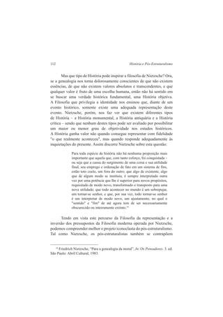 112 História e Pós-Estruturalismo 
Mas que tipo de História pode inspirar a filosofia de Nietzsche? Ora, 
se a genealogia nos torna dolorosamente conscientes de que não existem 
essências, de que não existem valores absolutos e transcendentes, e que 
qualquer valor é fruto de uma escolha humana, então não há sentido em 
se buscar uma verdade histórica fundamental, uma História objetiva. 
A Filosofia que privilegia a identidade nos ensinou que, diante de um 
evento histórico, somente existe uma adequada representação deste 
evento. Nietzsche, porém, nos faz ver que existem diferentes tipos 
de História – a História monumental, a História antiquária e a História 
crítica – sendo que nenhum destes tipos pode ser avaliado por possibilitar 
um maior ou menor grau de objetividade nos estudos históricos. 
A História ganha valor não quando consegue representar com fidelidade 
"o que realmente aconteceu", mas quando responde adequadamente às 
inquietações do presente. Assim discorre Nietzsche sobre esta questão: 
Para toda espécie de história não há nenhuma proposição mais 
importante que aquela que, com tanto esforço, foi conquistada – 
ou seja que a causa do surgimento de uma coisa e sua utilidade 
final, seu emprego e ordenação de fato em um sistema de fins, 
estão toto coelo, um fora do outro; que algo de existente, algo 
que de algum modo se instituiu, é sempre interpretado outra 
vez por uma potência que lhe é superior para novos propósitos, 
requisitado de modo novo, transformado e transposto para uma 
nova utilidade; que todo acontecer no mundo é um sobrepujar, 
um tornar-se senhor, e que, por sua vez, todo tornar-se senhor 
é um interpretar de modo novo, um ajustamento, no qual o 
"sentido" e "fim" de até agora tem de ser necessariamente 
obscurecido ou inteiramente extinto.14 
Tendo em vista este percurso da Filosofia da representação e a 
inversão dos pressupostos da Filosofia moderna operada por Nietzsche, 
podemos compreender melhor o projeto iconoclasta do pós-estruturalismo. 
Tal como Nietzsche, os pós-estruturalistas também se contrapõem 
14 Friedrich Nietzsche, “Para a genealogia da moral”, In: Os Pensadores. 3. ed. 
São Paulo: Abril Cultural, 1983. 
 