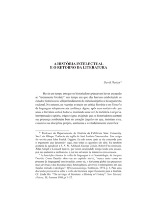 A HISTÓRIA INTELECTUAL 
E O RETORNO DA LITERATURA 
David Harlan* 
Havia um tempo em que os historiadores pensavam haver escapado 
ao "meramente literário", um tempo em que eles haviam estabelecido os 
estudos históricos no sólido fundamento do método objetivo e do argumento 
racional. No entanto, os recentes avanços em crítica literária e em filosofia 
da linguagem solaparam esta confiança. Agora, após uma ausência de cem 
anos, a literatura volta à história, montando seu circo de metáfora e alegoria, 
interpretação e aporia, traço e signo, exigindo que os historiadores aceitem 
sua presença zombeteira bem no coração daquilo em que, insistiam eles, 
consistia sua disciplina própria, autônoma e verdadeiramente cientifica.1 
* Professor do Departamento de História da Califórnia State University, 
San Luís Obispo. Tradução do inglês de José Antônio Vasconcelos. Este artigo 
foi escrito para John Patrick Diggins. Eu não estou certo se ele concorda com 
o argumento que desenvolvi aqui, mas todas as questões são dele. Eu também 
gostaria de agradecer a S. A. M. Adshead, George Cotkin, Robert Fitz-simmons, 
Allan Megill e Leonard Wilcox, por terem despendido tempo lendo este ensaio, 
por me ajudarem a melhorá-lo, e por me salvarem de inúmeros erros crassos. 
1 A descrição clássica da volta da linguagem é a Gramatologia, de Jacques 
Derrida. Como Derrida observou no capítulo inicial, “nunca tanto como no 
presente [a linguagem] tem invadido, como tal, o horizonte global das pesquisas 
mais diversas e dos discursos mais heterogêneos, diversos e heterogêneos em sua 
função, método e ideologia”. Of Grammatology, Baltimore, 1974, p. 6. Para uma 
discussão provocativa sobre a volta da literatura especificamente para a história, 
Cf. Linda Orr. “The revenge of literature: a History of History”. New Literary 
History, 18, Autumn 1986, p. 1-22. 
 