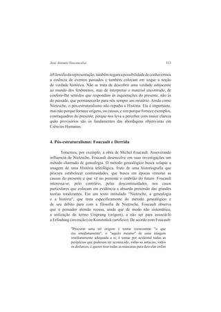 José Antonio Vasconcelos 113 
à Filosofia da representação, também negam a possibilidade de conhecermos 
a essência de eventos passados e também colocam em xeque a noção 
de verdade histórica. Não se trata de descobrir uma verdade subjacente 
ao mundo dos fenômenos, mas de interpretar o material encontrado, de 
conferir-lhe sentidos que respondam às inquietações do presente, não às 
do passado, que permanecerão para nós sempre um mistério. Ainda como 
Nietzsche, o pós-estruturalismo não repudia a História. Ela é importante, 
mas não porque fornece origens, ou causas, e sim porque fornece exemplos, 
contraquadros do presente, porque nos leva a perceber com maior clareza 
quão provisórios são os fundamentos das abordagens objetivistas em 
Ciências Humanas. 
4. Pós-estruturalismo: Foucault e Derrida 
Tomemos, por exemplo, a obra de Michel Foucault. Asseverando 
influencia de Nietzsche, Foucault desenvolve em suas investigações um 
método chamado de genealogia. O método genealógico busca solapar a 
imagem de uma História teleológica, fruto de uma historiografia que 
procura estabelecer continuidades, que busca em épocas remotas as 
causas do presente e que vê no presente o embrião do futuro. Foucault 
interessa-se, pelo contrário, pelas descontinuidades, nos casos 
particulares que colocam em evidência a absurda pretensão das grandes 
teorias totalizantes. Em um texto intitulado "Nietzsche, a genealogia 
e a história", que trata especificamente do método genealógico e 
de seu débito para com a filosofia de Nietzsche, Foucault observa 
que o pensador alemão recusa, ainda que de modo não sistemático, 
a utilização do termo Ursprung (origem), a não ser para associá-lo 
a Erfindung (invenção) ou Kunststück (artifício). De acordo com Foucault: 
"Procurar uma tal origem é tentar reencontrar "o que 
era imediatamente", o "aquilo mesmo" de uma imagem 
imediatamente adequada a si; é tomar por acidental todas as 
peripécias que puderam ter acontecido, todas as astúcias, todos 
os disfarces; é querer tirar todas as máscaras para desvelar enfim 
 