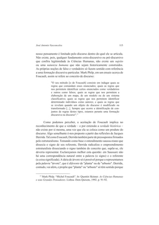 José Antonio Vasconcelos 115 
nosso pensamento é limitado pelo discurso dentro do qual ele se articula. 
Não existe, pois, qualquer fundamento extra-discursivo ou pré-discursivo 
que confira legitimidade às Ciências Humanas, não existe um sujeito 
ou uma natureza humana que não sejam historicamente construídos. 
As próprias noções de falso e verdadeiro só fazem sentido com referência 
a uma formação discursiva particular. Mark Philp, em um ensaio acerca de 
Foucault, assim se refere ao conceito de discurso: 
"O seu método [o de Foucault] consiste em indagar quais as 
regras que comandam esses enunciados; quais as regras que 
nos permitem identificar certos enunciados como verdadeiros 
e outros como falsos; quais as regras que nos permitem a 
elaboração de um mapa, de um modelo ou de um sistema 
classificativo; quais as regras que nos permitem identificar 
determinado indivíduos como autores; e quais as regras que 
se revelam quando um objeto do discurso é modificado ou 
transformado [...]. Sempre que ocorre a identificação de con-juntos 
de regras destes tipos, estamos perante uma formação 
discursiva ou discurso".17 
Como podemos perceber, a aceitação de Foucault implica no 
reconhecimento de que a verdade – e por extensão a verdade histórica – 
não existe por si mesma, uma vez que ela se coloca como um produto do 
discurso. Algo semelhante é-nos proposto a partir das reflexões de Jacques 
Derrida. Tal como Foucault, Derrida também parte de pressupostos firmados 
pelo estruturalismo. Tomando como base o entendimento saussu-reano que 
dissocia o signo de seu referente, Derrida radicaliza o empreendimento 
estruturalista dissociando o signo também do conceito que, supõe-se, ele 
deveria representar. Esclareçamos melhor esta questão: em Saussure não 
há uma correspondência natural entre a palavra (o signo) e o referente 
(a coisa significada). A ideia de árvore só é possível porque a representamos 
pela palavra "árvore", que é diferente de "planta" ou de "arbusto". Derrida, 
contudo, vai além, e propõe que "planta" ou "arbusto" só têm sentido porque 
17 Mark Philp. “Michel Foucault”. In: Quentin Skinner. As Ciências Humanas 
e seus Grandes Pensadores. Lisboa: Dom Quixote, 1992. p. 91-92. 
 