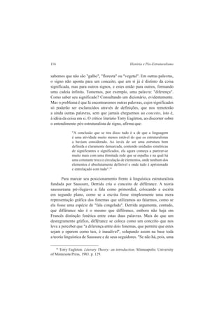 116 História e Pós-Estruturalismo 
sabemos que não são "galho", "floresta" ou "vegetal". Em outras palavras, 
o signo não aponta para um conceito, que em si já é distinto da coisa 
significada, mas para outros signos, e estes então para outros, formando 
uma cadeia infinita. Tomemos, por exemplo, uma palavra: "diferença". 
Como saber seu significado? Consultando um dicionário, evidentemente. 
Mas o problema é que lá encontraremos outras palavras, cujos significados 
só poderão ser esclarecidos através de definições, que nos remeterão 
a ainda outras palavras, sem que jamais cheguemos ao conceito, isto é, 
à idéia da coisa em si. O crítico literário Terry Eagleton, ao discorrer sobre 
o entendimento pós-estruturalista de signo, afirma que: 
"A conclusão que se tira disso tudo é a de que a linguagem 
é uma atividade muito menos estável do que os estruturalistas 
a haviam considerado. Ao invés de ser uma estrutura bem 
definida e claramente demarcada, contendo unidades simétricas 
de significantes e significados, ela agora começa a parecer-se 
muito mais com uma ilimitada rede que se espalha e na qual há 
uma constante troca e circulação de elementos, onde nenhum dos 
elementos é absolutamente definível e onde tudo é aprisionado 
e entrelaçado com tudo".18 
Para marcar seu posicionamento frente à linguística estruturalista 
fundada por Saussure, Derrida cria o conceito de différance. A teoria 
saussureana privilegiava a fala como primordial, colocando a escrita 
em segundo plano, como se a escrita fosse simplesmente uma mera 
representação gráfica dos fonemas que utilizamos ao falarmos, como se 
ela fosse uma espécie de "fala congelada". Derrida argumenta, contudo, 
que différance não é o mesmo que différence, embora não haja em 
Francês distinção fonética entre estas duas palavras. Mais do que um 
desregramento gráfico, différance se coloca como um conceito que nos 
leva a perceber que "a diferença entre dois fonemas, que permite que estes 
sejam e operem como tais, é inaudível", solapando assim na base toda 
a teoria linguística de Saussure e de seus seguidores. "Se não há, pois, uma 
18 Terry Eagleton. Literary Theory: an introduction. Minneapolis: University 
of Minnesota Press, 1983. p. 129. 
 