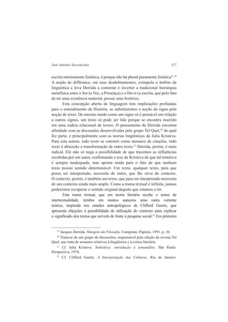 José Antonio Vasconcelos 117 
escrita inteiramente fonética, é porque não há phonê puramente fonética".19 
A noção de différance, em seus desdobramentos, extrapola o âmbito da 
linguística e leva Derrida a contestar e inverter a tradicional hierarquia 
metafísica entre o Ser (a Voz, a Presença) e o Devir (a escrita, que pelo fato 
de ter uma existência material, possui uma história). 
Esta concepção aberta de linguagem tem implicações profundas 
para o entendimento da História, se substituirmos a noção de signo pela 
noção de texto. Do mesmo modo como um signo só é pensável em relação 
a outros signos, um texto só pode ser lido porque se encontra inserido 
em uma cadeia relacional de textos. O pensamento de Derrida encontra 
afinidade com as discussões desenvolvidas pelo grupo Tel Quel,20 do qual 
fez parte, e principalmente com as teorias lingüísticas de Julia Kristeva. 
Para esta autora, todo texto se constrói como mosaico de citações, todo 
texto é absorção e transformação de outro texto.21 Derrida, porém, é mais 
radical. Ele não só nega a possibilidade de que tracemos as influências 
recebidas por um autor, reafirmando a tese de Kristeva de que tal tentativa 
é sempre inadequada, mas aponta ainda para o fato de que nenhum 
texto possui sentido determinável. Um texto, qualquer texto, para que 
possa ser interpretado, necessita de outro, que lhe sirva de contexto. 
O contexto, porém, é também um texto, que para ser interpretado necessita 
de um contexto ainda mais amplo. Como a trama textual é infinita, jamais 
poderemos recuperar o sentido original daquilo que estamos a ler. 
Esta trama textual, que em teoria literária recebe o nome de 
intertextualidade, lembra em muitos aspectos uma outra vertente 
teórica, inspirada nos estudos antropológicos de Clifford Geertz, que 
apresenta objeções à possibilidade de utilização do contexto para explicar 
o significado dos textos que servem de fonte à pesquisa social.22 Em primeiro 
19 Jacques Derrida. Margens da Filosofia. Campinas: Papirus, 1991. p. 36. 
20 Trata-se de um grupo de discussões, responsável pela edição da revista Tel 
Quel, que trata de assuntos relativos à lingüística e à critica literária. 
21 Cf. Julia Kristeva. Semiótica: introdução à semanálise. São Paulo: 
Perspectiva, 1974. 
22 Cf. Clifford Geertz. A Interpretação das Culturas. Rio de Janeiro: 
 