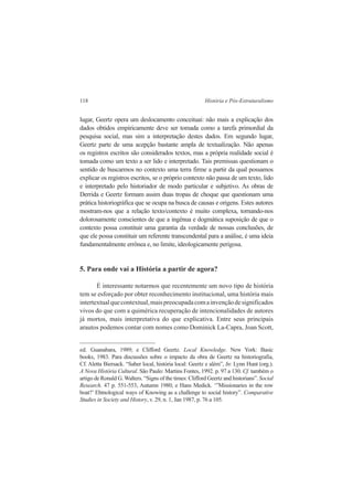 118 História e Pós-Estruturalismo 
lugar, Geertz opera um deslocamento conceituai: não mais a explicação dos 
dados obtidos empiricamente deve ser tomada como a tarefa primordial da 
pesquisa social, mas sim a interpretação destes dados. Em segundo lugar, 
Geertz parte de uma acepção bastante ampla de textualização. Não apenas 
os registros escritos são considerados textos, mas a própria realidade social é 
tomada como um texto a ser lido e interpretado. Tais premissas questionam o 
sentido de buscarmos no contexto uma terra firme a partir da qual possamos 
explicar os registros escritos, se o próprio contexto não passa de um texto, lido 
e interpretado pelo historiador de modo particular e subjetivo. As obras de 
Derrida e Geertz formam assim duas tropas de choque que questionam uma 
prática historiográfica que se ocupa na busca de causas e origens. Estes autores 
mostram-nos que a relação texto/contexto é muito complexa, tornando-nos 
dolorosamente conscientes de que a ingênua e dogmática suposição de que o 
contexto possa constituir uma garantia da verdade de nossas conclusões, de 
que ele possa constituir um referente transcendental para a análise, é uma ideia 
fundamentalmente errônea e, no limite, ideologicamente perigosa. 
5. Para onde vai a História a partir de agora? 
É interessante notarmos que recentemente um novo tipo de história 
tem se esforçado por obter reconhecimento institucional, uma história mais 
intertextual que contextual, mais preocupada com a invenção de significados 
vivos do que com a quimérica recuperação de intencionalidades de autores 
já mortos, mais interpretativa do que explicativa. Entre seus principais 
arautos podemos contar com nomes como Dominick La-Capra, Joan Scott, 
ed. Guanabara, 1989; e Clifford Geertz. Local Knowledge. New York: Basic 
books, 1983. Para discussões sobre o impacto da obra de Geertz na historiografia, 
Cf. Aletta Biersack. “Saber local, história local: Geertz e além”, In: Lynn Hunt (org.). 
A Nova História Cultural. São Paulo: Martins Fontes, 1992. p. 97 a 130. Cf. também o 
artigo de Ronald G. Walters. “Signs of the times: Clifford Geertz and historians”. Social 
Research. 47 p. 551-553, Autumn 1980; e Hans Medick. ‘”Missionaries in the row 
boat?’ Ehtnological ways of Knowing as a challenge to social history”. Comparative 
Studies in Society and History, v. 29, n. 1, Jan 1987, p. 76 a 105. 
 