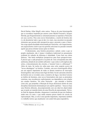 José Antonio Vasconcelos 119 
David Harlan, Allan Megill, entre outros. Trata-se de uma historiografia 
que se reconhece inspirada por autores como Michel Foucault e Jacques 
Derrida, que frequentemente (e sintomaticamente) se reportam a Nietzsche 
em seus escritos. Para estes novos historiadores, a tarefa da história não 
é a de desenterrar tudo o que já não vive mais, mas encontrar no passado 
elementos que possam abrir perspectivas para o presente e para o futuro. 
Isto exige aquela faculdade mencionada por Nietzsche, a do esquecimento, 
um esquecimento criativo que nos permita selecionar no passado somente 
aquilo que possa orientar nossas ações no futuro. 
Evidentemente, uma história presentista e plural, como a que se 
propõe atualmente, não é imune à tendência tradicional no pensamento 
ocidental de redução da diferença à identidade. Como bem nos alerta 
Deleuze, "não basta multiplicar perspectivas para fazer perspectivismo. 
É preciso que a cada perspectiva ou ponto de vista corresponda uma obra 
autônoma, dotada de um sentido suficiente: o que conta é a divergência das 
séries, o descentramento dos círculos, o 'monstro' [isto é, a diferença]".23 
Além do mais, há razões de sobra para uma certa suspeita acerca de 
"novas abordagens" na história. Contudo, esta nova historiografia difere 
em um aspecto importante de todas as demais tentativas de renovação 
historiográfica: não se busca mais fugir do Outro. Se até o presente a história 
da história tem se revelado como a tentativa de fuga e inevitável retorno 
ao âmbito da literatura, estes novos historiadores não mais se pretendem 
cientistas, mas reconhecem explicitamente sua dependência com relação 
aos estudos literários. Tal como Nietzsche – que entendia a história 
como arte, que propunha a liberação de forças dionisíacas dentro de uma 
disciplina inteiramente dominada por um espírito apolíneo – busca-se hoje 
uma História diferente, descomprometida com um ideal de objetividade 
que só pode ser mantido dentro de uma filosofia da representação. Talvez, 
ao final de algumas décadas, cheguemos à conclusão de que nos iludimos 
ainda uma vez mais, e que ainda estamos presos dentro do círculo da 
representação. Mas, se esta é uma questão importante, importante também 
é o trabalho teórico que atualmente vem sendo feito para respondê-la. 
23 Gilles Deleuze, op. cit., p. 126. 
 