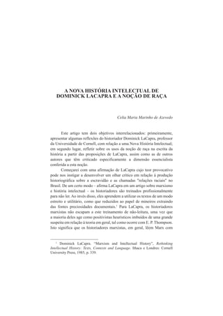 A NOVA HISTÓRIA INTELECTUAL DE 
DOMINICK LACAPRA E A NOÇÃO DE RAÇA 
Celia Maria Marinho de Azevedo 
Este artigo tem dois objetivos interrelacionados: primeiramente, 
apresentar algumas reflexões do historiador Dominick LaCapra, professor 
da Universidade de Cornell, com relação a uma Nova História Intelectual; 
em segundo lugar, refletir sobre os usos da noção de raça na escrita da 
história a partir das proposições de LaCapra, assim como as de outros 
autores que têm criticado especificamente a dimensão essencialista 
conferida a esta noção. 
Começarei com uma afirmação de LaCapra cujo teor provocativo 
pode nos instigar a desenvolver um olhar crítico em relação à produção 
historiográfica sobre a escravidão e as chamadas "relações raciais" no 
Brasil. De um certo modo – afirma LaCapra em um artigo sobre marxismo 
e história intelectual – os historiadores são treinados profissionalmente 
para não ler. Ao invés disso, eles aprendem a utilizar os textos de um modo 
estreito e utilitário, como que reduzidos ao papel de mineiros extraindo 
das fontes preciosidades documentais.1 Para LaCapra, os historiadores 
marxistas não escapam a este treinamento de não-leitura, uma vez que 
a maioria deles age como positivistas heurísticos imbuídos de uma grande 
suspeita em relação à teoria em geral, tal como ocorre com E. P. Thompson. 
Isto significa que os historiadores marxistas, em geral, lêem Marx com 
1 Dominick LaCapra. “Marxism and Intellectual History”, Rethinking 
Intellectual History: Texts, Contexts and Language. Ithaca e Londres: Cornell 
University Press, 1985, p. 339. 
 