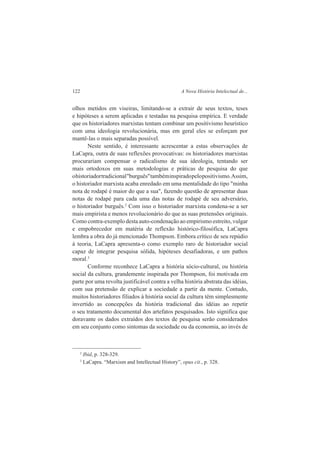 122 A Nova História Intelectual de... 
olhos metidos em viseiras, limitando-se a extrair de seus textos, teses 
e hipóteses a serem aplicadas e testadas na pesquisa empírica. E verdade 
que os historiadores marxistas tentam combinar um positivismo heurístico 
com uma ideologia revolucionária, mas em geral eles se esforçam por 
mantê-las o mais separadas possível. 
Neste sentido, é interessante acrescentar a estas observações de 
LaCapra, outra de suas reflexões provocativas: os historiadores marxistas 
procurariam compensar o radicalismo de sua ideologia, tentando ser 
mais ortodoxos em suas metodologias e práticas de pesquisa do que 
o historiador tradicional "burguês" também inspirado pelo positivismo. Assim, 
o historiador marxista acaba enredado em uma mentalidade do tipo "minha 
nota de rodapé é maior do que a sua", fazendo questão de apresentar duas 
notas de rodapé para cada uma das notas de rodapé de seu adversário, 
o historiador burguês.2 Com isso o historiador marxista condena-se a ser 
mais empirista e menos revolucionário do que as suas pretensões originais. 
Como contra-exemplo desta auto-condenação ao empirismo estreito, vulgar 
e empobrecedor em matéria de reflexão histórico-filosófica, LaCapra 
lembra a obra do já mencionado Thompson. Embora crítico de seu repúdio 
à teoria, LaCapra apresenta-o como exemplo raro de historiador social 
capaz de integrar pesquisa sólida, hipóteses desafiadoras, e um pathos 
moral.3 
Conforme reconhece LaCapra a história sócio-cultural, ou história 
social da cultura, grandemente inspirada por Thompson, foi motivada em 
parte por uma revolta justificável contra a velha história abstrata das idéias, 
com sua pretensão de explicar a sociedade a partir da mente. Contudo, 
muitos historiadores filiados à história social da cultura têm simplesmente 
invertido as concepções da história tradicional das idéias ao repetir 
o seu tratamento documental dos artefatos pesquisados. Isto significa que 
doravante os dados extraídos dos textos de pesquisa serão considerados 
em seu conjunto como sintomas da sociedade ou da economia, ao invés de 
2 Ibid, p. 328-329. 
3 LaCapra. “Marxism and Intellectual History”, opus cit., p. 328. 
 