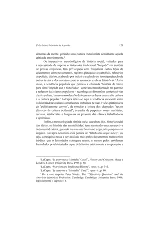 Celia Maria Marinho de Azevedo 123 
sintomas da mente, gerando uma postura reducionista semelhante àquela 
criticada anteriormente.4 
Os imperativos metodológicos da história social, voltados para 
a necessidade de superar o historiador tradicional "burguês" em matéria 
de provas empíricas, têm privilegiado com frequência certos tipos de 
documentos como testamentos, registros paroquiais e cartoriais, relatórios 
de polícia, diários, acabando por induzir a exclusão ou homogeneização de 
outros textos e documentos como os romances e obras filosóficas.5 Além 
disso, a tendência populista que permeia a chamada "história de baixo 
para cima" impede que o historiador – doravante transformado em patrono 
e redentor das classes populares – reconheça as dimensões contestató-rias 
da alta cultura, bem como o desafio de forjar novos laços entre a alta cultura 
e a cultura popular.6 LaCapra refere-se aqui à tendência crescente entre 
os historiadores radicais americanos, imbuídos de suas visões particulares 
do "politicamente correto", de repudiar a leitura dos chamados "textos 
clássicos da cultura ocidental", acusados de perpetuar vozes machistas, 
racistas, aristocratas e burguesas no presente das classes trabalhadoras 
e oprimidas.7 
Enfim, a metodologia da história social da cultura (i.e., história social 
das idéias, ou história das mentalidades) tem acentuado uma perspectiva 
documental estrita, gerando mesmo um fanatismo cego pela pesquisa em 
arquivo. LaCapra denomina esta postura de "fetichismo arquivístico", ou 
seja, a pesquisa passa a ser avaliada mais pelos documentos manuscritos 
inéditos que o historiador conseguiu reunir, e menos pelos problemas 
formulados pelo historiador capaz de delimitar criticamente a sua pesquisa e 
4 LaCapra. “Is everyone a ‘Mentalité’ Case?”, History and Criticism. Ithaca e 
Londres: Cornell University Press, 1985, p. 80. 
5 LaCapra. “Marxism and Intellectual History”, opus cit., p. 342. 
6 LaCapra. “Is everyone a “Mentalité” Case?”, opus cit., p. 80. 
7 Ver a este respeito, Peter Novick. The “Objectivity Question” and the 
American Historical Profession. Cambridge: Cambridge University Press, 1996, 
especialmente o capítulo 14. 
 