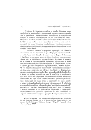 14 A História Intelectual e o Retorno da... 
O retorno da literatura mergulhou os estudos históricos numa 
profunda crise epistemológica, questionando nossa crença num passado 
fixo e determinável, comprometendo a possibilidade de representação 
histórica e abalando nossa habilidade de nos localizarmos no tempo. 
O resultado disso tudo, acredita-se, tem sido uma redução do conhecimento 
histórico a um tecido de tramas e retalhos, constituindo uma ausência 
essencial. Este ensaio descreve a volta da literatura à história, examina as 
respostas de alguns historiadores de destaque, e sugere caminhos a serem 
tomados a partir daqui. 
O retorno da literatura foi preparado, a princípio, por Ferdinand 
de Saussure, com sua insistência em que a linguagem constitui e articula 
a realidade, ao invés de refleti-la ou expressá-la. Depois de Saussure, 
o significado tornou-se uma função do sistema linguístico, com suas regras 
fixas e pares de oposições, ao invés de algo a ser descoberto na natureza 
ou no passado. O pós-estruturalismo apareceu no final dos anos 60 como 
uma tentativa de substituir o sistema linguístico de Saussure, firme, estável 
e fechado, por uma concepção de linguagem instável, aberta e proteica. 
Os pós-estruturalistas atacaram primeiramente o entendimento saussureano 
do signo como a união entre uma palavra (o significante) e a ideia ou objeto 
por ela representado (o significado).2 Para Jacques Derrida, Roland Barthes 
e outros, esta unidade presumida não passa de uma ficção: os significantes 
não estão ligados aos significados; eles meramente apontam para outros 
significantes. No lugar de um sistema estruturado, gerando significados 
fixos, ficamos com uma cadeia infinita de significantes, nos quais o sentido 
é sempre postergado, e finalmente ausente. Não há um ponto de referência 
externo, não há uma última palavra, não há um “significado transcendental” 
que estabeleça o sentido, garantindo-o de uma vez por todas. Há somente 
a atuação incessante e não mitigada dos significantes – significantes 
libertos da tirania do significado, significantes não mais acorrentados ao 
esquema estruturalista de regras e oposições. Desligadas de fundamento 
2 A crítica de Derrida e dos linguistas estruturalistas pode ser encontrada 
em seu “Structure, Sign and play in the discourse of the Human Sciences”, em 
Jacques Derrida. Writing and Difference. Chicago, 1978, p. 278-93; e em Derrida, 
Grammatology, p. 27-73. 
 