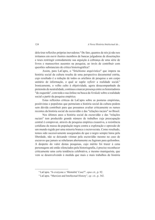124 A Nova História Intelectual de... 
dela tirar reflexões próprias inovadoras.8 De fato, quantos de nós já não nos 
irritamos em ouvir ilustres membros de bancas julgadoras de dissertações 
e teses restringir comodamente sua arguição à cobrança de uma série de 
livros e manuscritos ausentes na pesquisa, ao invés de contribuir com 
questões substanciais de crítica historiográfica? 
Assim, para LaCapra, o "fetichismo arquivístico" que impera na 
história social da cultura resulta de uma perspectiva documental estrita, 
cujo resultado é a redução de todos os artefatos de pesquisa a um corpo 
unitário de informação, o qual se supõe refletir a realidade social.9 
Ironicamente, o velho culto à objetividade, agora desacompanhado da 
pretensão de neutralidade, continua a marcar presença entre os historiadores 
"de esquerda", com toda a sua ênfase na busca da Verdade sobre a realidade 
social a partir da pesquisa empírica. 
Estas reflexões críticas de LaCapra sobre as posturas empiristas, 
positivistas e populistas que permeiam a história social da cultura podem 
sem dúvida contribuir para que possamos avaliar criticamente os rumos 
recentes da história social da escravidão e das "relações raciais" no Brasil. 
Nos últimos anos a história social da escravidão e das "relações 
raciais" tem produzido grande número de trabalhos cuja preocupação 
central é comprovar, através de pesquisa empírica exaustiva, a resistência 
cotidiana da massa da população negra contra a exploração e opressão de 
um mundo regido por uma minoria branca e escravocrata. Como resultado, 
temos sido sucessivamente assegurados de que o negro sempre lutou pela 
liberdade, não se deixando vitimar pela escravidão mesmo no caso de 
escravos que jamais se rebelaram abertamente ou fugiram para quilombos. 
A despeito do valor destas pesquisas, cujo mérito foi trazer à cena 
personagens até então silenciados pela historiografia, é preciso reconhecer 
criticamente uma certa tendência celebrativa, e mesmo maniqueísta, que 
vem se desenvolvendo à medida que mais e mais trabalhos de história 
8 LaCapra. “Is everyone a ‘Mentalité’ Case?”, opus cit., p. 92. 
9 LaCapra. “Marxism and Intellectual History”, op. cit., p. 342. 
 