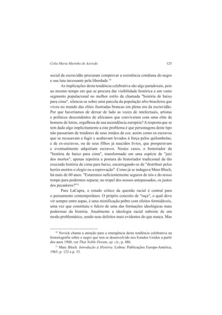Celia Maria Marinho de Azevedo 125 
social da escravidão procuram comprovar a resistência cotidiana do negro 
e sua luta incessante pela liberdade.10 
As implicações desta tendência celebrativa são algo paradoxais, pois 
ao mesmo tempo em que se procura dar visibilidade histórica a um vasto 
segmento populacional no melhor estilo da chamada "história de baixo 
para cima", silencia-se sobre uma parcela da população afro-brasileira que 
viveu no mundo das elites ilustradas brancas em plena era da escravidão. 
Por que haveríamos de deixar de lado as vozes de intelectuais, artistas 
e políticos descendentes de africanos que conviveram com uma elite de 
homens de letras, orgulhosa de sua ascendência europeia? A resposta que se 
tem dado algo implicitamente a este problema é que personagens deste tipo 
não passariam de traidores de seus irmãos de cor, assim como os escravos 
que se recusavam a fugir e acabavam levados à força pelos quilombolas, 
e de ex-escravos, ou de seus filhos já nascidos livres, que prosperavam 
e eventualmente adquiriam escravos. Nestes casos, o historiador da 
"história de baixo para cima", transformado em uma espécie de "juiz 
dos mortos", apenas repetiria a postura do historiador tradicional da tão 
execrada história de cima para baixo, encarregando-se de "distribuir pelos 
heróis mortos o elogio ou a reprovação". Como já se indagava Mare Bloch, 
há mais de 60 anos: "Estaremos suficientemente seguros de nós e do nosso 
tempo para podermos separar, no tropel dos nossos antepassados, os justos 
dos pecadores?"11 
Para LaCapra, o estudo crítico da questão racial é central para 
o pensamento contemporâneo. O próprio conceito de "raça", o qual deve 
vir sempre entre aspas, é uma mistificação pobre com efeitos formidáveis, 
uma vez que constituiu o fulcro de uma das formações ideológicas mais 
poderosas da história. Atualmente a ideologia racial subsiste de um 
modo problemático, sendo seus defeitos mais evidentes do que nunca. Mas 
10 Novick chama a atenção para a emergência desta tendência celebrativa na 
historiografia sobre o negro que tem se desenvolvido nos Estados Unidos a partir 
dos anos 1960; ver That Noble Dream, op. cit., p. 486. 
11 Marc Bloch. Introdução à História. Lisboa: Publicações Europa-América, 
1965, p. 122 e p. 33. 
 