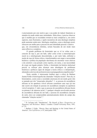 126 A Nova História Intelectual de... 
é precisamente por este motivo que o seu poder de induzir fanatismo se 
mantém de modo ainda mais intimidador. Além disso, é preciso observar 
que à medida que as sociedades tornam-se mais complexas e, em certos 
aspectos, mais frustrantes, o apelo mesmérico de uma ideologia simplista 
pode aumentar ainda mais. Ideologias simplistas, como a ideologia racial, 
oferecem um atalho para a procura de uma identidade pessoal e coletiva 
que, em circunstâncias distintas, seriam buscadas de um modo mais 
auto-reflexivo e complexo. 
O grande problema do historiador que se vê às voltas com o 
conceito de raça é, por um lado, saber como evitar a estereotipização 
racial ou a mitologização descontrolada, e, por outro lado, enfrentar a 
noção de raça de forma crítica e transformadora sem negar a necessidade 
histórica e política da população não-branca de encontrar vozes efetivas 
e de construir a sua posição como sujeitos, em suma, a sua necessidade 
de exigir um legado próprio. Enfim, o historiador da história intelectual 
precisa se esforçar para alcançar uma abordagem de problemas 
históricos e políticos capaz de integrar a teoria crítica e a interpretação, 
afastando-se do risco de um historicismo ou propagandismo empobrecedor.12 
Neste sentido, é interessante lembrar aqui a crítica de Barbara 
Jeanne Fields à historiografia das chamadas "relações raciais". Para ela, os 
historiadores, assim como a sociedade americana de um modo geral, têm 
se pautado por três "enunciados absurdos": 1. as pessoas de ascendência 
africana ou de aparência visível africana constituem uma raça (já isto 
não ocorre em relação às pessoas de ascendência européia ou aparência 
visível européia); 2. tudo o que as pessoas de ascendência africana fazem 
ou pensam é de natureza racial; 3. qualquer situação envolvendo pessoas 
de ascendência africana de um lado, e pessoas de ascendência européia 
de outro, deve ser compreendida automaticamente dentro do campo das 
chamadas "relações raciais".13 
12 D. LaCapra (ed). “Introduction”. The Bounds of Race: Perspectives on 
Hegemony and Resistance. Ithaca e Londres: Cornell University Press, 1991, 
p. l-16. 
13 Barbara J. Fields. “Slavery, Race and Ideology in the United States of 
America”, New Left Review, n. 81, maio/junho 1990. 
 