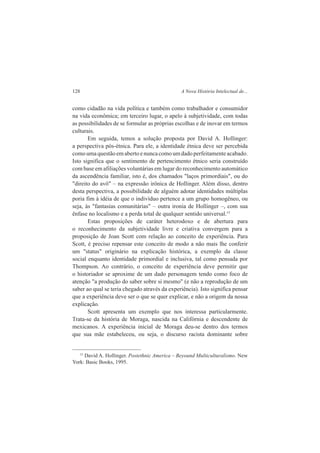 128 A Nova História Intelectual de... 
como cidadão na vida política e também como trabalhador e consumidor 
na vida econômica; em terceiro lugar, o apelo à subjetividade, com todas 
as possibilidades de se formular as próprias escolhas e de inovar em termos 
culturais. 
Em seguida, temos a solução proposta por David A. Hollinger: 
a perspectiva pós-étnica. Para ele, a identidade étnica deve ser percebida 
como uma questão em aberto e nunca como um dado perfeitamente acabado. 
Isto significa que o sentimento de pertencimento étnico seria construído 
com base em afiliações voluntárias em lugar do reconhecimento automático 
da ascendência familiar, isto é, dos chamados "laços primordiais", ou do 
"direito do avô" – na expressão irônica de Hollinger. Além disso, dentro 
desta perspectiva, a possibilidade de alguém adotar identidades múltiplas 
poria fim à idéia de que o indivíduo pertence a um grupo homogêneo, ou 
seja, às "fantasias comunitárias" – outra ironia de Hollinger –, com sua 
ênfase no localismo e a perda total de qualquer sentido universal.15 
Estas proposições de caráter heterodoxo e de abertura para 
o reconhecimento da subjetividade livre e criativa convergem para a 
proposição de Joan Scott com relação ao conceito de experiência. Para 
Scott, é preciso repensar este conceito de modo a não mais lhe conferir 
um "status" originário na explicação histórica, a exemplo da classe 
social enquanto identidade primordial e inclusiva, tal como pensada por 
Thompson. Ao contrário, o conceito de experiência deve permitir que 
o historiador se aproxime de um dado personagem tendo como foco de 
atenção "a produção do saber sobre si mesmo" (e não a reprodução de um 
saber ao qual se teria chegado através da experiência). Isto significa pensar 
que a experiência deve ser o que se quer explicar, e não a origem da nossa 
explicação. 
Scott apresenta um exemplo que nos interessa particularmente. 
Trata-se da história de Moraga, nascida na Califórnia e descendente de 
mexicanos. A experiência inicial de Moraga deu-se dentro dos termos 
que sua mãe estabeleceu, ou seja, o discurso racista dominante sobre 
15 David A. Hollinger. Postethnic America – Beyound Multiculturalismo. New 
York: Basic Books, 1995. 
 