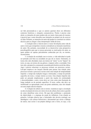 130 A Nova História Intelectual de... 
ser lido procurando-se o que os autores queriam dizer em diferentes 
contextos históricos e situações comunicativas. Porém é preciso estar 
alerta: as intenções do autor podem não ser muito claras para ele mesmo; 
é possível que o autor descubra suas intenções no próprio ato de escrever 
ou falar. Portanto, as intenções do autor não podem se constituir no critério 
decisivo para se chegar a uma interpretação válida do texto. 
2. A relação entre a vida do autor e o texto: há relações entre vida do 
autor e texto que extrapolam e mesmo contradizem as intenções manifestas 
do autor. Há, portanto, necessidade de se desenvolver uma perspectiva 
psicobiográfica para que se possa perscrutar as motivações do autor, as 
quais podem ser apenas parcialmente conhecidas por ele, ou mesmo, 
inconscientes. 
3. A relação da sociedade com os textos: a vida individual só pode 
ser pensada com base na sociedade em que ela se insere. Entretanto, os 
textos têm sido abordados mais em termos do "antes" ou do "depois" do 
texto, ou seja, em termos da sua gênese e impacto sobre a sociedade. Esta 
tem sido a perspectiva comumente assumida pela história social das idéias. 
Aqui é preciso relacionar os processos textuais aos processos sociais. 
LaCapra inspira-se em Jacques Derrida para pensar esta relação entre 
processos textuais e processos sociais como uma relação de temporalidade 
tripartite: o tempo das tradições longas e intrincadas; o tempo do período 
específico do texto; o tempo interno ao texto. Esta relação tripartite não 
pode ser pensada simplesmente a partir das noções de continuidade 
e descontinuidade; e nem o texto deve ser visto como uma ilustração da 
longa tradição ou do período específico. O texto, enfim, não deve ser 
imobilizado ou apresentado como um ponto autônomo, mas sim situado 
em uma ampla rede de relações. 
4. A relação da cultura com os textos: examina-se aqui a circulação 
ou não circulação de textos em vários níveis de cultura, bem como a questão 
de como identificar estes níveis. Há aqui dois problemas: a pretensão 
de objetividade; e o emprego da noção de influência. Com relação ao 
primeiro, LaCapra observa que o historiador não deveria restringir sua 
abordagem a um esforço historicista e documental que recria o diálogo 
de outros, mas exclui o seu próprio diálogo com o texto, ou seja, a sua 
 